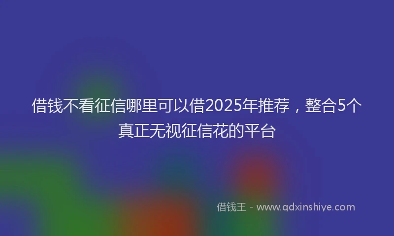 借钱不看征信哪里可以借2025年推荐，整合5个真正无视征信花的平台