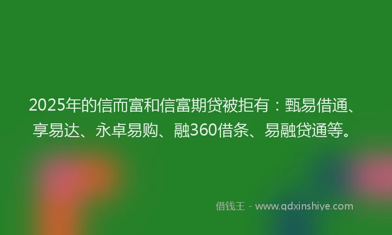 2025年的信而富和信富期贷被拒有：甄易借通、享易达、永卓易购、融360借条、易融贷通等。