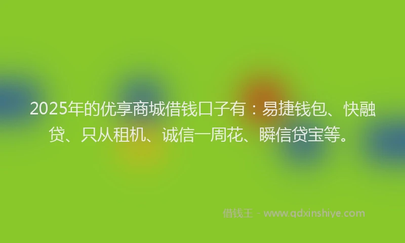 2025年的优享商城借钱口子有：易捷钱包、快融贷、只从租机、诚信一周花、瞬信贷宝等。