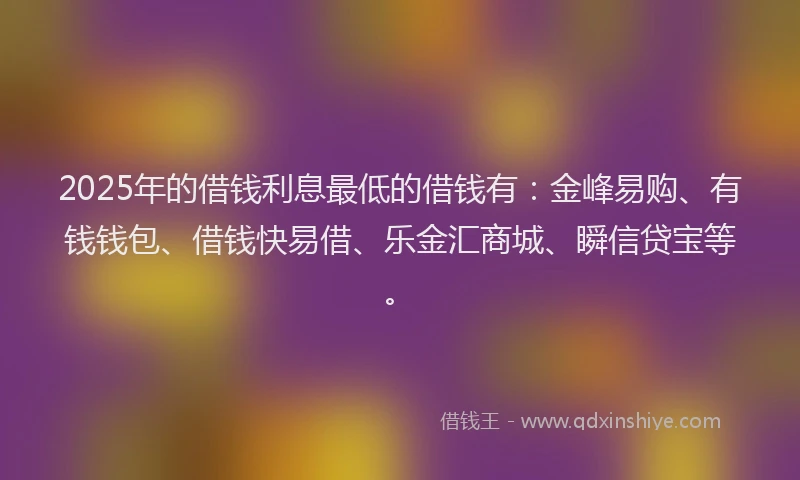 2025年的借钱利息最低的借钱有：金峰易购、有钱钱包、借钱快易借、乐金汇商城、瞬信贷宝等。