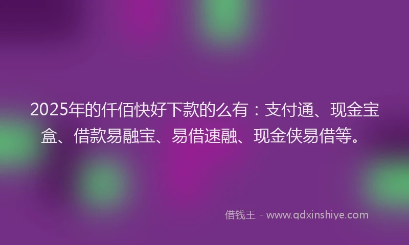 2025年的仟佰快好下款的么有：支付通、现金宝盒、借款易融宝、易借速融、现金侠易借等。