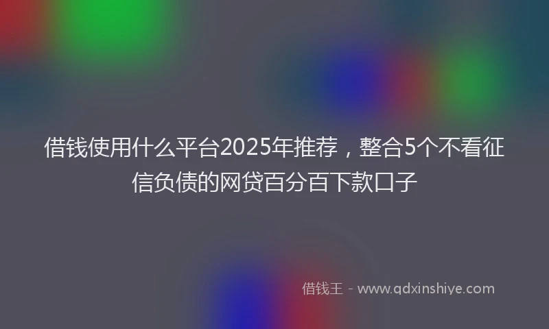 借钱使用什么平台2025年推荐，整合5个不看征信负债的网贷百分百下款口子
