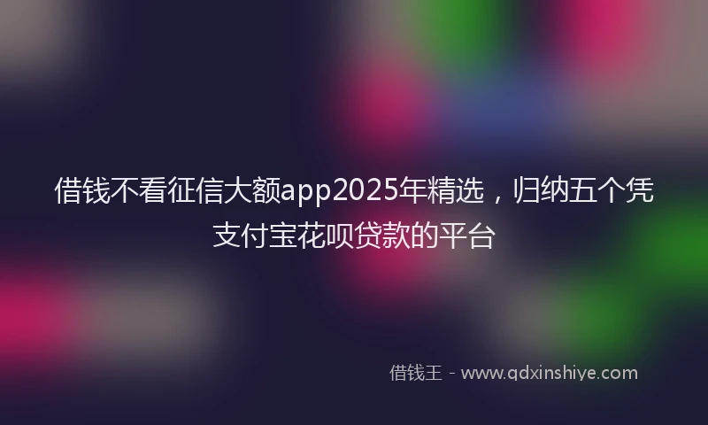 借钱不看征信大额app2025年精选，归纳五个凭支付宝花呗贷款的平台