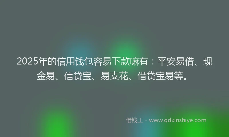 2025年的信用钱包容易下款嘛有：平安易借、现金易、信贷宝、易支花、借贷宝易等。