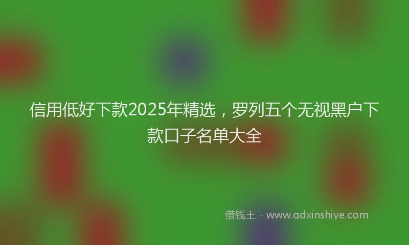 信用低好下款2025年精选，罗列五个无视黑户下款口子名单大全