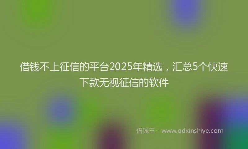借钱不上征信的平台2025年精选，汇总5个快速下款无视征信的软件