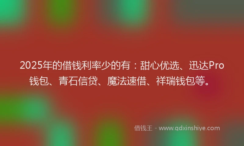 2025年的借钱利率少的有：甜心优选、迅达Pro钱包、青石信贷、魔法速借、祥瑞钱包等。