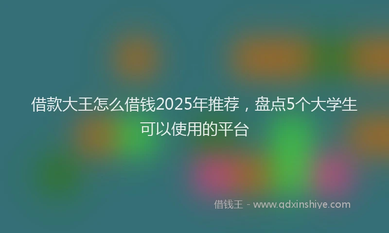 借款大王怎么借钱2025年推荐，盘点5个大学生可以使用的平台