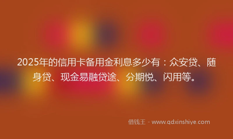 2025年的信用卡备用金利息多少有：众安贷、随身贷、现金易融贷途、分期悦、闪用等。