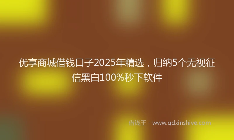 优享商城借钱口子2025年精选，归纳5个无视征信黑白100%秒下软件