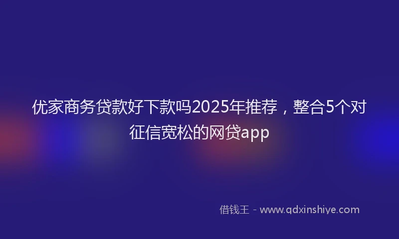 优家商务贷款好下款吗2025年推荐，整合5个对征信宽松的网贷app