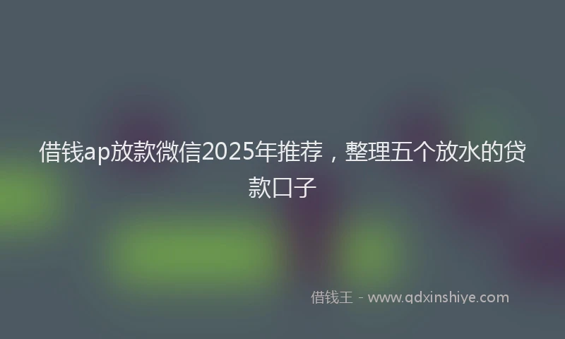 借钱ap放款微信2025年推荐，整理五个放水的贷款口子