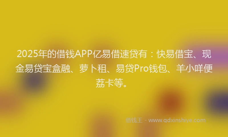 2025年的借钱APP亿易借速贷有：快易借宝、现金易贷宝盒融、萝卜租、易贷Pro钱包、羊小咩便荔卡等。