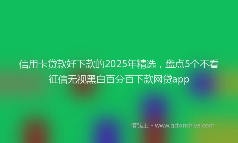 信用卡贷款好下款的2025年精选，盘点5个不看征信无视黑白百分百下款网贷app