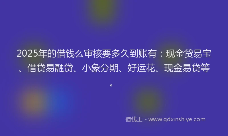 2025年的借钱么审核要多久到账有：现金贷易宝、借贷易融贷、小象分期、好运花、现金易贷等。