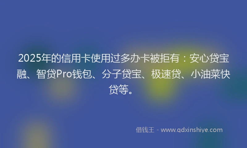 2025年的信用卡使用过多办卡被拒有：安心贷宝融、智贷Pro钱包、分子贷宝、极速贷、小油菜快贷等。