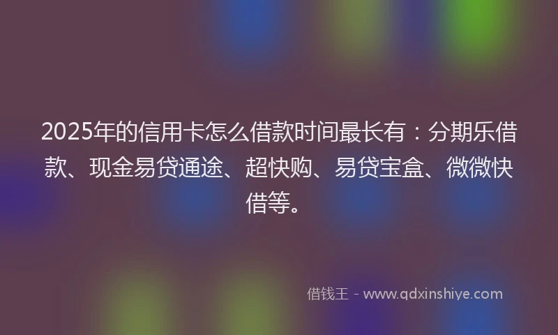 2025年的信用卡怎么借款时间最长有：分期乐借款、现金易贷通途、超快购、易贷宝盒、微微快借等。