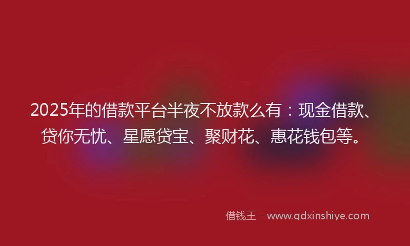 2025年的借款平台半夜不放款么有：现金借款、贷你无忧、星愿贷宝、聚财花、惠花钱包等。