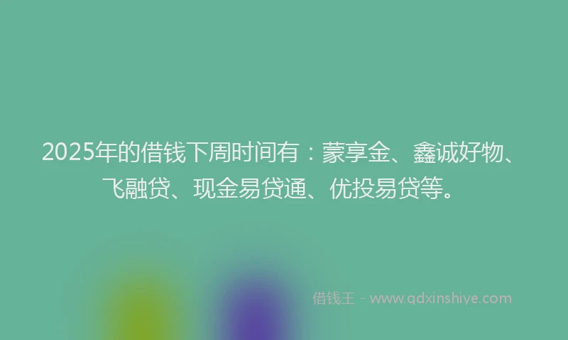 2025年的借钱下周时间有：蒙享金、鑫诚好物、飞融贷、现金易贷通、优投易贷等。