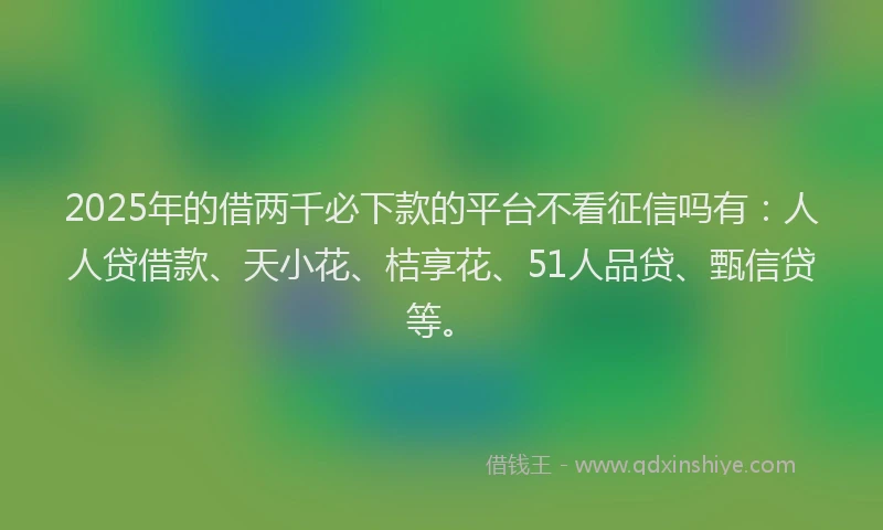 2025年的借两千必下款的平台不看征信吗有：人人贷借款、天小花、桔享花、51人品贷、甄信贷等。