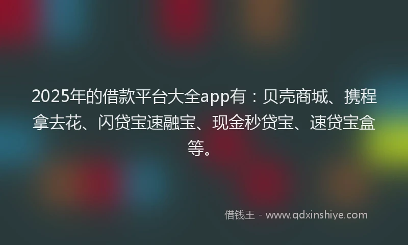 2025年的借款平台大全app有：贝壳商城、携程拿去花、闪贷宝速融宝、现金秒贷宝、速贷宝盒等。