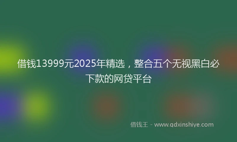 借钱13999元2025年精选，整合五个无视黑白必下款的网贷平台