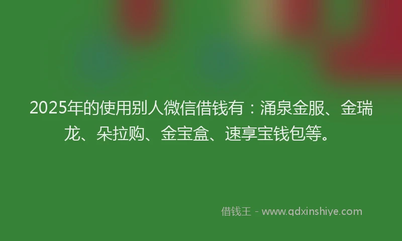 2025年的使用别人微信借钱有：涌泉金服、金瑞龙、朵拉购、金宝盒、速享宝钱包等。