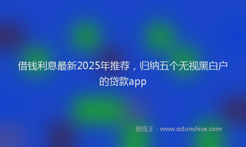 借钱利息最新2025年推荐，归纳五个无视黑白户的贷款app