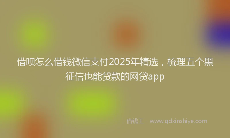 借呗怎么借钱微信支付2025年精选，梳理五个黑征信也能贷款的网贷app
