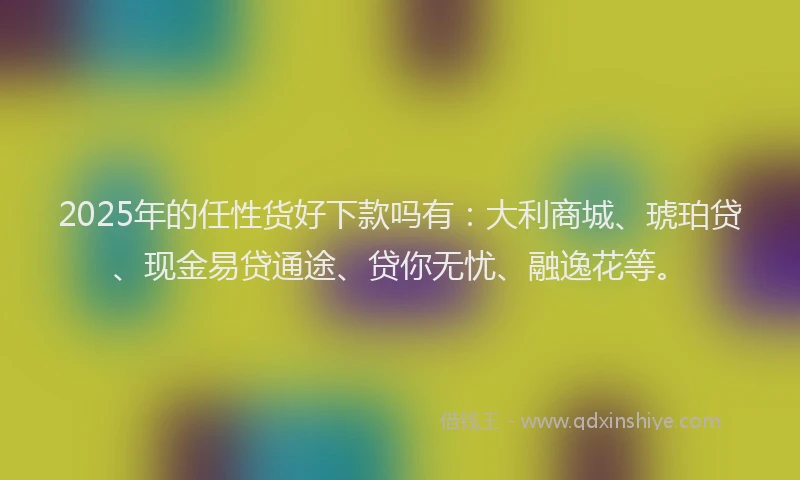 2025年的任性货好下款吗有：大利商城、琥珀贷、现金易贷通途、贷你无忧、融逸花等。
