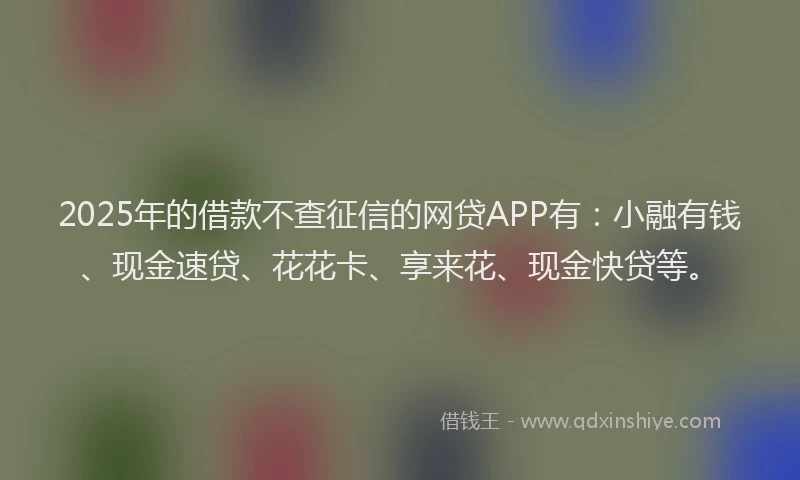 2025年的借款不查征信的网贷APP有：小融有钱、现金速贷、花花卡、享来花、现金快贷等。