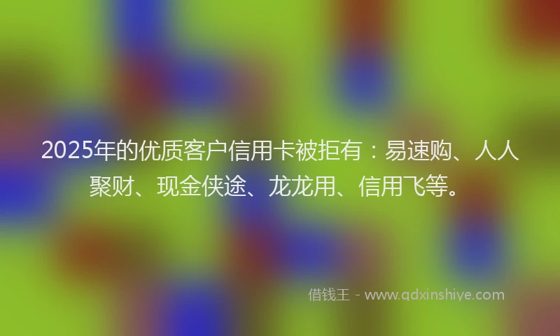 2025年的优质客户信用卡被拒有：易速购、人人聚财、现金侠途、龙龙用、信用飞等。