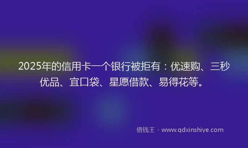 2025年的信用卡一个银行被拒有：优速购、三秒优品、宜口袋、星愿借款、易得花等。