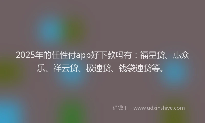 2025年的任性付app好下款吗有：福星贷、惠众乐、祥云贷、极速贷、钱袋速贷等。