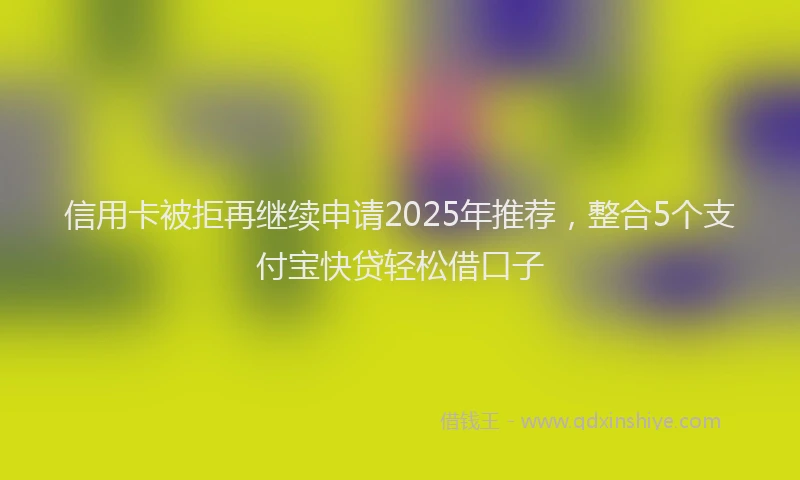 信用卡被拒再继续申请2025年推荐，整合5个支付宝快贷轻松借口子