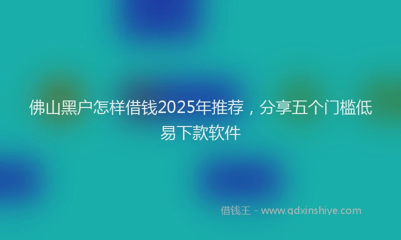 佛山黑户怎样借钱2025年推荐，分享五个门槛低易下款软件