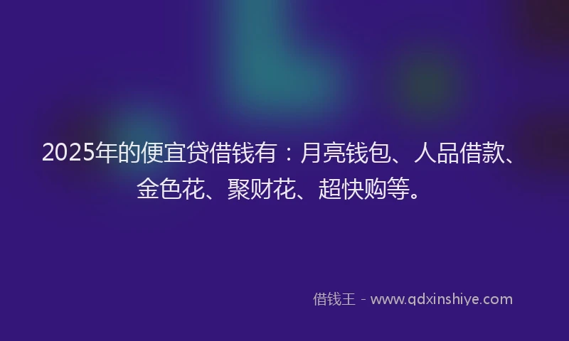 2025年的便宜贷借钱有：月亮钱包、人品借款、金色花、聚财花、超快购等。