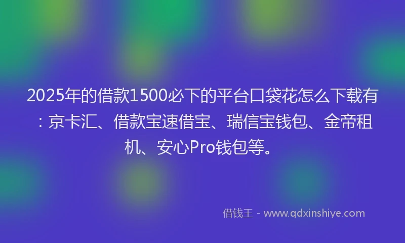 2025年的借款1500必下的平台口袋花怎么下载有：京卡汇、借款宝速借宝、瑞信宝钱包、金帝租机、安心Pro钱包等。