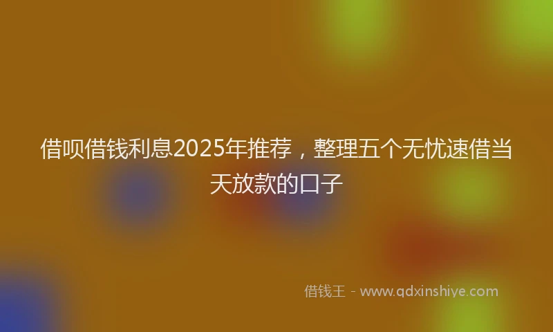 借呗借钱利息2025年推荐，整理五个无忧速借当天放款的口子