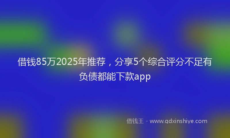 借钱85万2025年推荐，分享5个综合评分不足有负债都能下款app