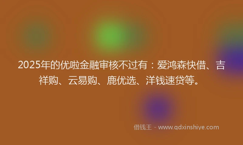 2025年的优啦金融审核不过有：爱鸿森快借、吉祥购、云易购、鹿优选、洋钱速贷等。