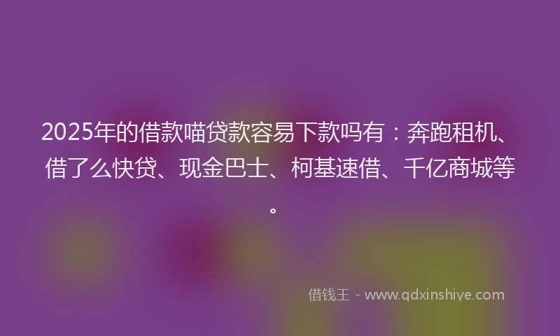 2025年的借款喵贷款容易下款吗有：奔跑租机、借了么快贷、现金巴士、柯基速借、千亿商城等。