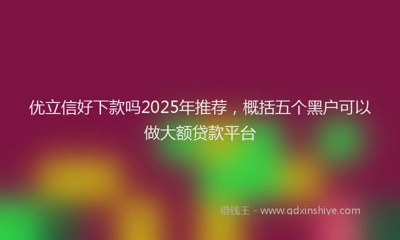 优立信好下款吗2025年推荐，概括五个黑户可以做大额贷款平台
