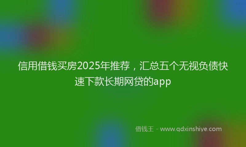 信用借钱买房2025年推荐，汇总五个无视负债快速下款长期网贷的app