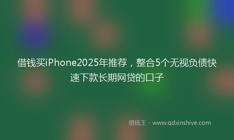 借钱买iPhone2025年推荐，整合5个无视负债快速下款长期网贷的口子