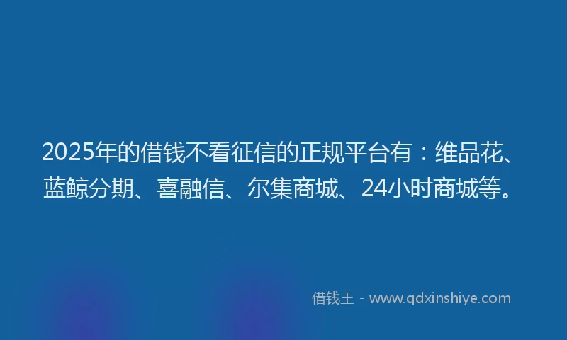 2025年的借钱不看征信的正规平台有：维品花、蓝鲸分期、喜融信、尔集商城、24小时商城等。