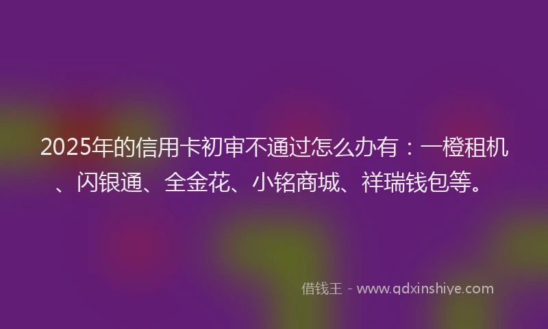 2025年的信用卡初审不通过怎么办有：一橙租机、闪银通、全金花、小铭商城、祥瑞钱包等。