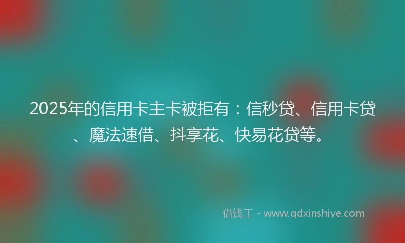 2025年的信用卡主卡被拒有：信秒贷、信用卡贷、魔法速借、抖享花、快易花贷等。