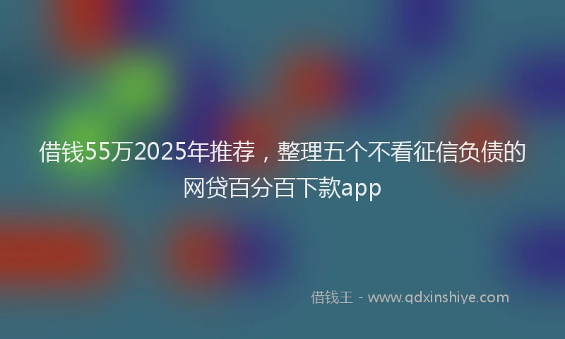借钱55万2025年推荐，整理五个不看征信负债的网贷百分百下款app