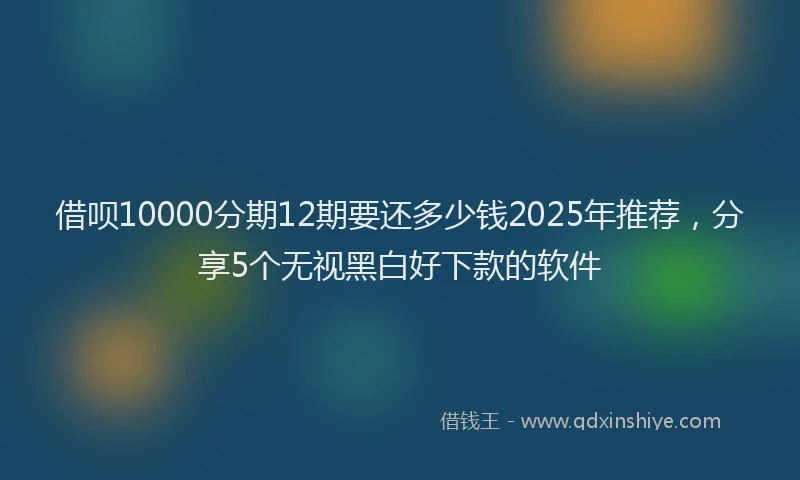 借呗10000分期12期要还多少钱2025年推荐，分享5个无视黑白好下款的软件